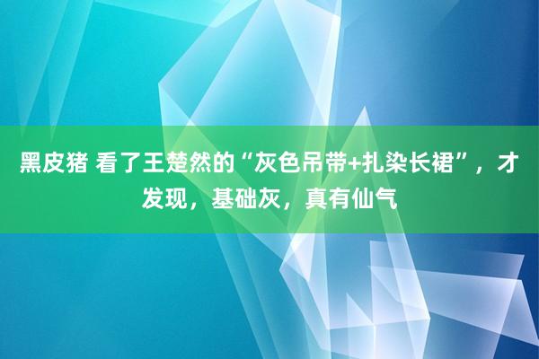 黑皮猪 看了王楚然的“灰色吊带+扎染长裙”，才发现，基础灰，真有仙气