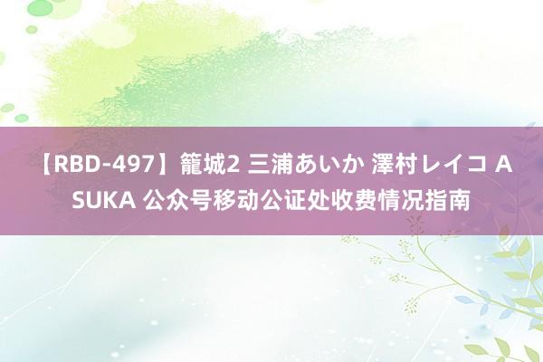 【RBD-497】籠城2 三浦あいか 澤村レイコ ASUKA 公众号移动公证处收费情况指南