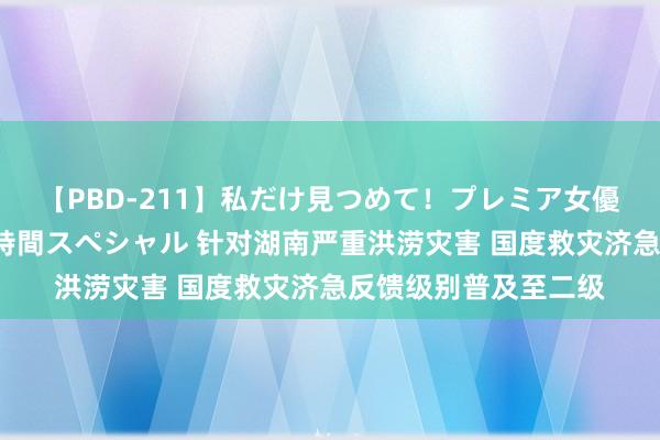 【PBD-211】私だけ見つめて！プレミア女優と主観でセックス8時間スペシャル 针对湖南严重洪涝灾害 国度救灾济急反馈级别普及至二级