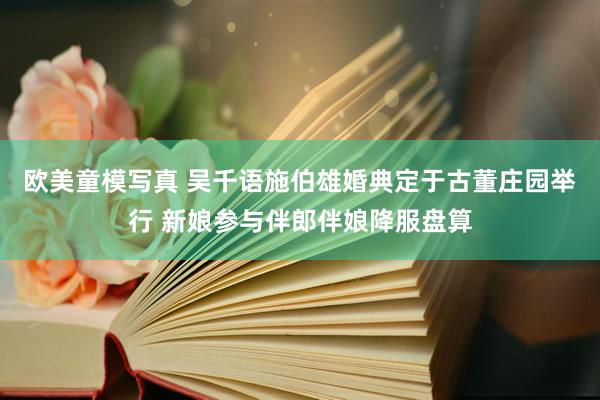 欧美童模写真 吴千语施伯雄婚典定于古董庄园举行 新娘参与伴郎伴娘降服盘算