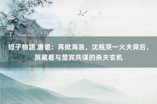 姪子物語 唐诡：再掀海浪，沈瓶哭一火夫背后，荫藏着与楚宾共谋的杀夫玄机