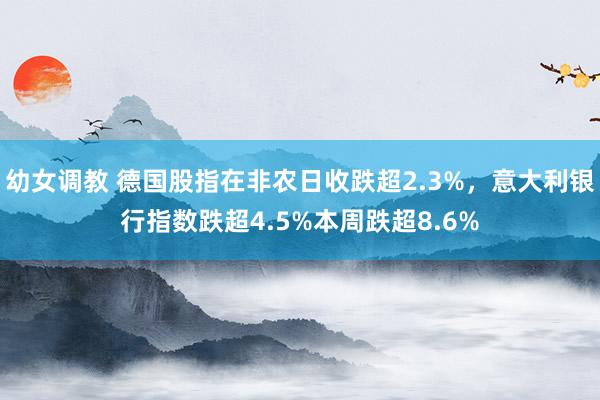 幼女调教 德国股指在非农日收跌超2.3%，意大利银行指数跌超4.5%本周跌超8.6%