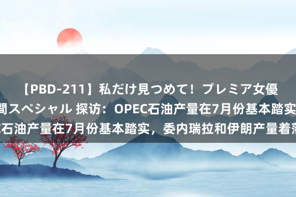 【PBD-211】私だけ見つめて！プレミア女優と主観でセックス8時間スペシャル 探访：OPEC石油产量在7月份基本踏实，委内瑞拉和伊朗产量着落