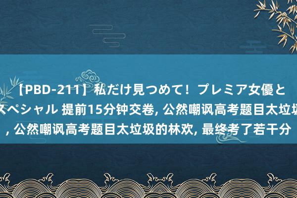 【PBD-211】私だけ見つめて！プレミア女優と主観でセックス8時間スペシャル 提前15分钟交卷， 公然嘲讽高考题目太垃圾的林欢， 最终考了若干分