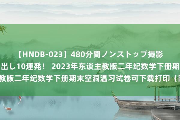 【HNDB-023】480分間ノンストップ撮影 ノーカット編集で本物中出し10連発！ 2023年东谈主教版二年纪数学下册期末空洞温习试卷可下载打印（附谜底）