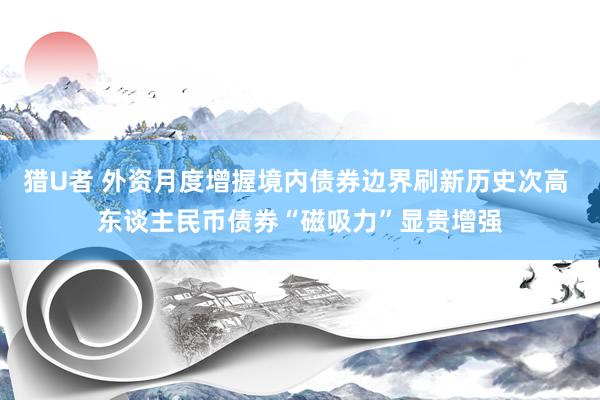 猎U者 外资月度增握境内债券边界刷新历史次高 东谈主民币债券“磁吸力”显贵增强