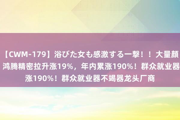 【CWM-179】浴びた女も感激する一撃！！大量顔射！！！ Part3 鸿腾精密拉升涨19%，年内累涨190%！群众就业器不竭器龙头厂商