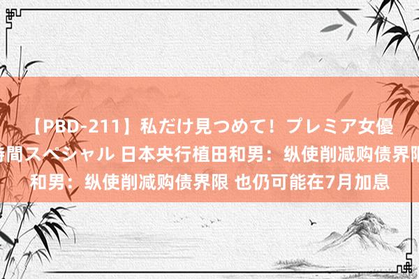 【PBD-211】私だけ見つめて！プレミア女優と主観でセックス8時間スペシャル 日本央行植田和男：纵使削减购债界限 也仍可能在7月加息