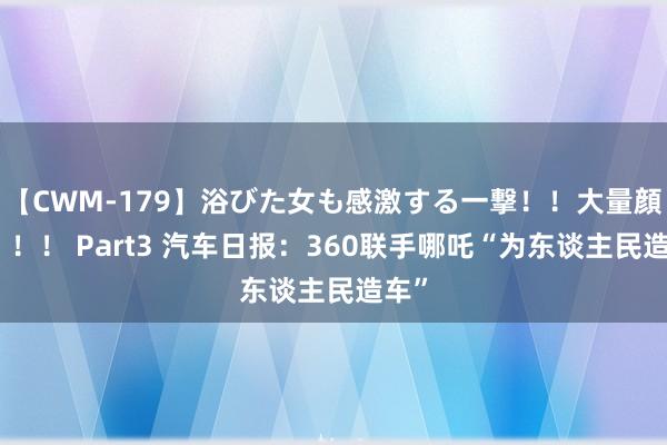 【CWM-179】浴びた女も感激する一撃！！大量顔射！！！ Part3 汽车日报：360联手哪吒“为东谈主民造车”