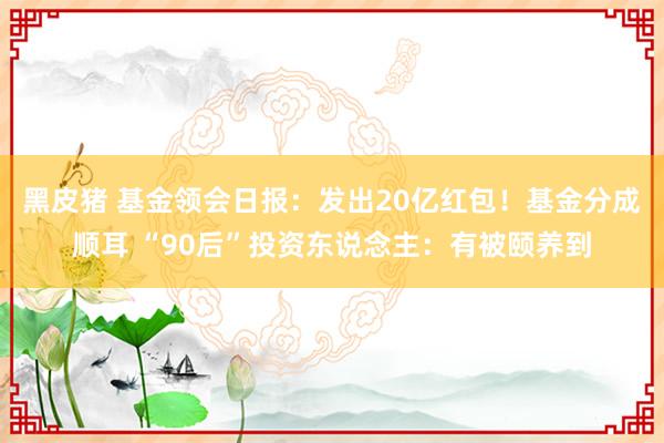 黑皮猪 基金领会日报：发出20亿红包！基金分成顺耳 “90后”投资东说念主：有被颐养到