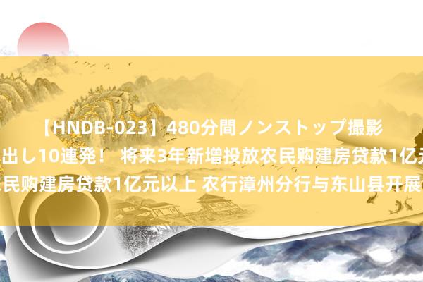 【HNDB-023】480分間ノンストップ撮影 ノーカット編集で本物中出し10連発！ 将来3年新增投放农民购建房贷款1亿元以上 农行漳州分行与东山县开展深度联接