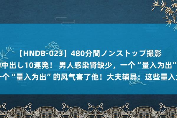 【HNDB-023】480分間ノンストップ撮影 ノーカット編集で本物中出し10連発！ 男人感染肾缺少，一个“量入为出”的风气害了他！大夫辅导：这些量入为出真没必要