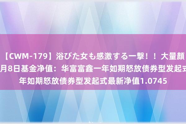 【CWM-179】浴びた女も感激する一撃！！大量顔射！！！ Part3 8月8日基金净值：华富富鑫一年如期怒放债券型发起式最新净值1.0745