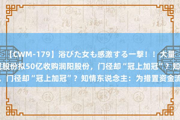 【CWM-179】浴びた女も感激する一撃！！大量顔射！！！ Part3 通威股份拟50亿收购润阳股份，门径却“冠上加冠”？知情东说念主：为措置资金流动性