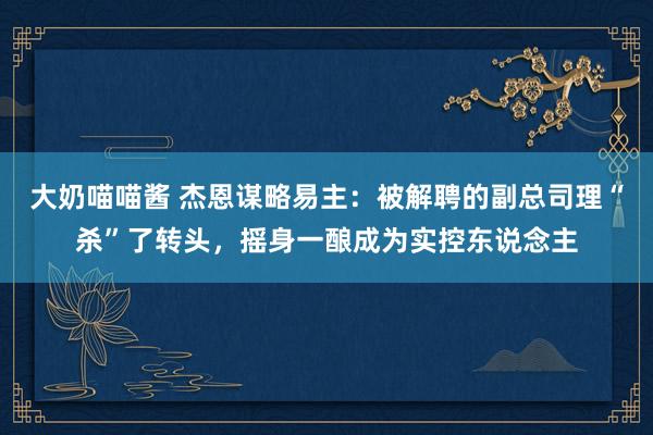 大奶喵喵酱 杰恩谋略易主：被解聘的副总司理“杀”了转头，摇身一酿成为实控东说念主