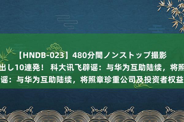 【HNDB-023】480分間ノンストップ撮影 ノーカット編集で本物中出し10連発！ 科大讯飞辟谣：与华为互助陆续，将照章珍重公司及投资者权益