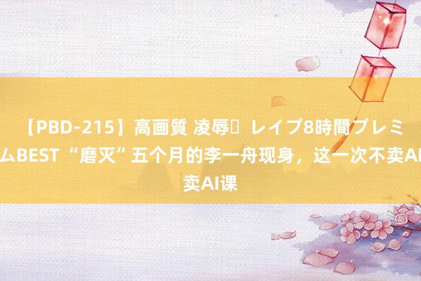 【PBD-215】高画質 凌辱・レイプ8時間プレミアムBEST “磨灭”五个月的李一舟现身，这一次不卖AI课