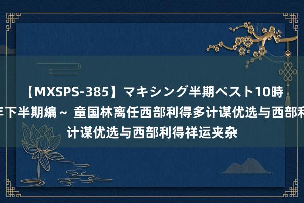 【MXSPS-385】マキシング半期ベスト10時間 ～2014年下半期編～ 童国林离任西部利得多计谋优选与西部利得祥运夹杂