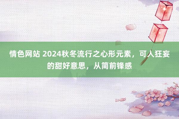 情色网站 2024秋冬流行之心形元素，可人狂妄的甜好意思，从简前锋感