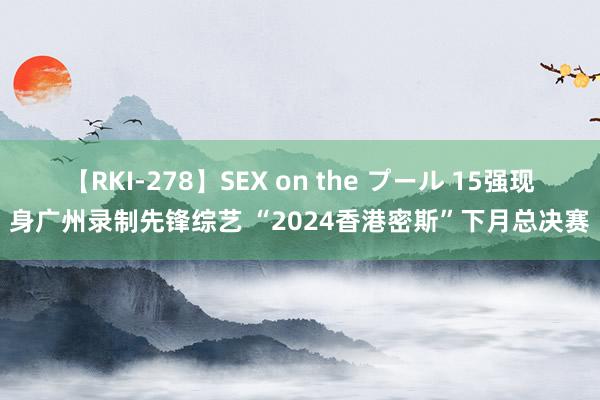 【RKI-278】SEX on the プール 15强现身广州录制先锋综艺 “2024香港密斯”下月总决赛