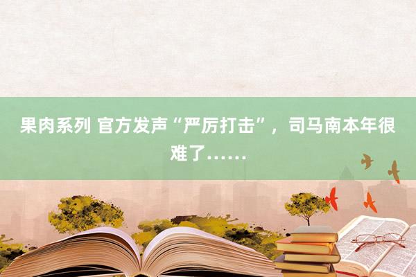 果肉系列 官方发声“严厉打击”，司马南本年很难了……