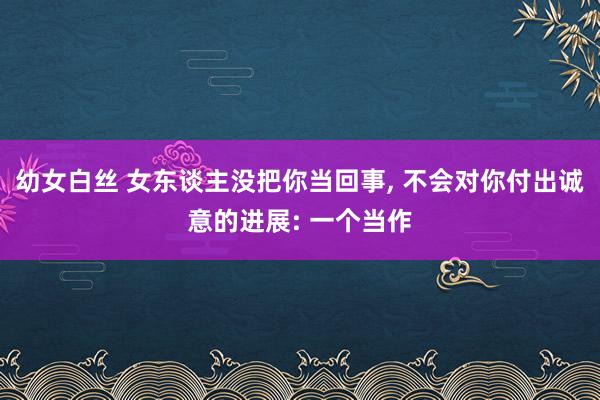 幼女白丝 女东谈主没把你当回事， 不会对你付出诚意的进展: 一个当作