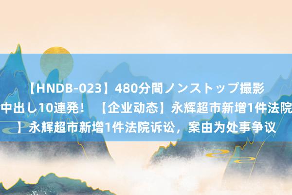 【HNDB-023】480分間ノンストップ撮影 ノーカット編集で本物中出し10連発！ 【企业动态】永辉超市新增1件法院诉讼，案由为处事争议