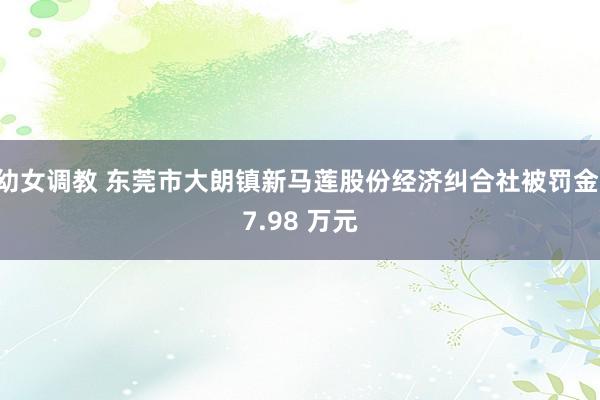 幼女调教 东莞市大朗镇新马莲股份经济纠合社被罚金 7.98 万元