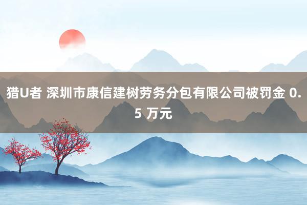 猎U者 深圳市康信建树劳务分包有限公司被罚金 0.5 万元