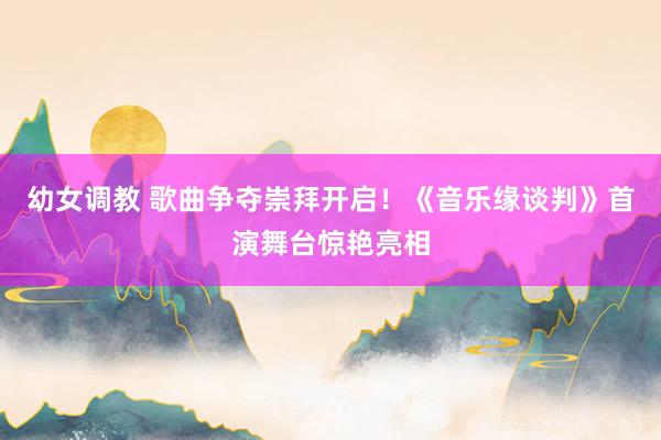 幼女调教 歌曲争夺崇拜开启！《音乐缘谈判》首演舞台惊艳亮相