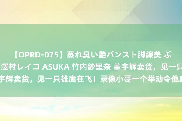 【OPRD-075】蒸れ臭い艶パンスト脚線美 ぶっかけゴックン大乱交 澤村レイコ ASUKA 竹内紗里奈 董宇辉卖货，见一只雄鹰在飞！录像小哥一个举动令他直呼：加绩效