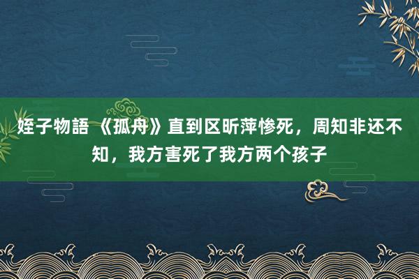 姪子物語 《孤舟》直到区昕萍惨死，周知非还不知，我方害死了我方两个孩子