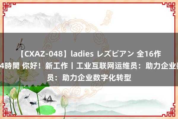 【CXAZ-048】ladies レズビアン 全16作品 PartIV 4時間 你好！新工作丨工业互联网运维员：助力企业数字化转型