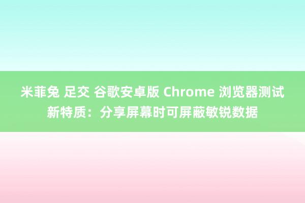 米菲兔 足交 谷歌安卓版 Chrome 浏览器测试新特质：分享屏幕时可屏蔽敏锐数据