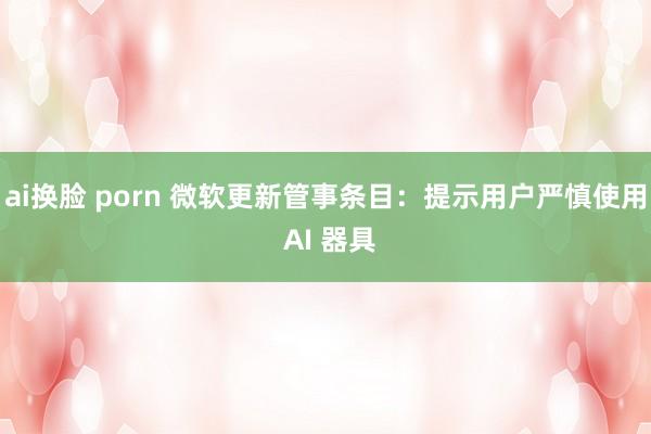 ai换脸 porn 微软更新管事条目：提示用户严慎使用 AI 器具