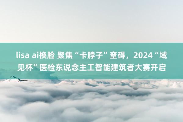 lisa ai换脸 聚焦“卡脖子”窒碍，2024“域见杯”医检东说念主工智能建筑者大赛开启