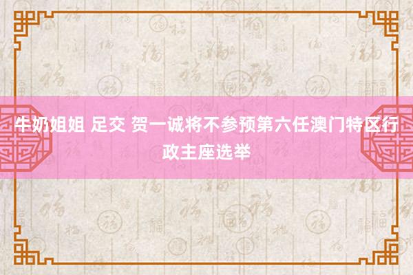 牛奶姐姐 足交 贺一诚将不参预第六任澳门特区行政主座选举