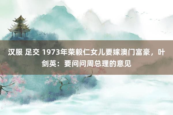 汉服 足交 1973年荣毅仁女儿要嫁澳门富豪，叶剑英：要问问周总理的意见