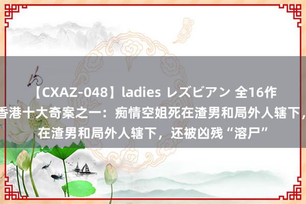 【CXAZ-048】ladies レズビアン 全16作品 PartIV 4時間 香港十大奇案之一：痴情空姐死在渣男和局外人辖下，还被凶残“溶尸”