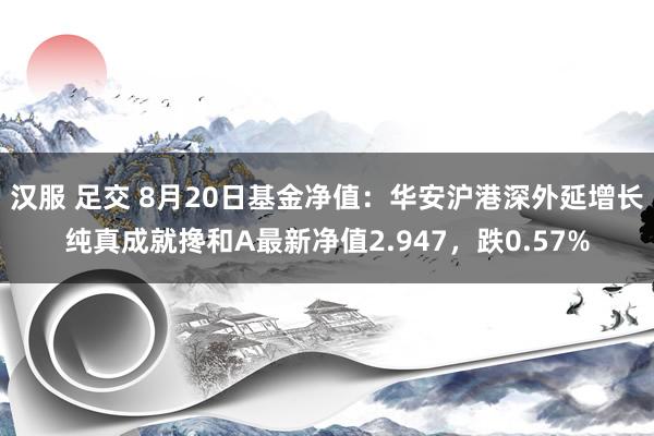 汉服 足交 8月20日基金净值：华安沪港深外延增长纯真成就搀和A最新净值2.947，跌0.57%