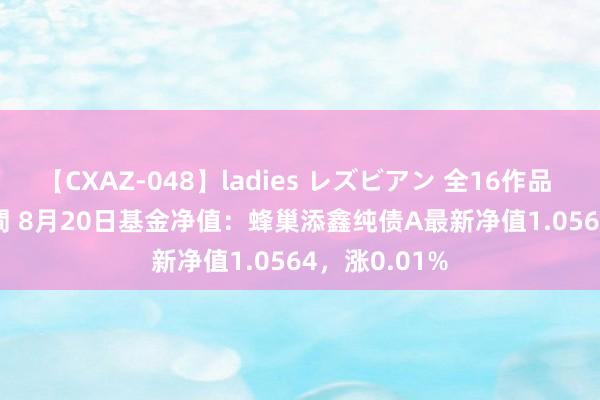 【CXAZ-048】ladies レズビアン 全16作品 PartIV 4時間 8月20日基金净值：蜂巢添鑫纯债A最新净值1.0564，涨0.01%