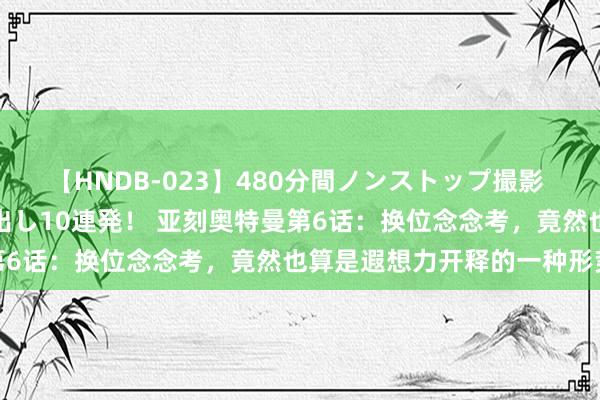 【HNDB-023】480分間ノンストップ撮影 ノーカット編集で本物中出し10連発！ 亚刻奥特曼第6话：换位念念考，竟然也算是遐想力开释的一种形势