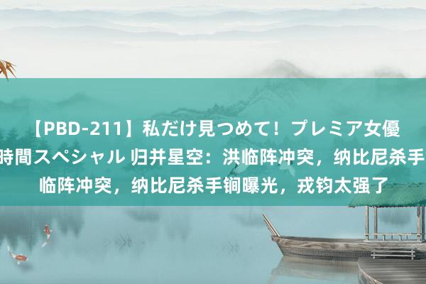 【PBD-211】私だけ見つめて！プレミア女優と主観でセックス8時間スペシャル 归并星空：洪临阵冲突，纳比尼杀手锏曝光，戎钧太强了