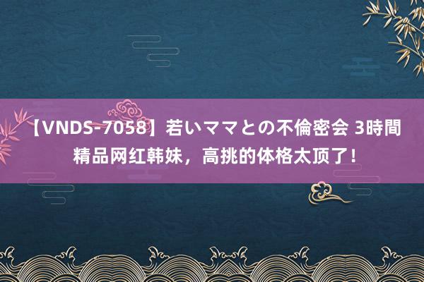 【VNDS-7058】若いママとの不倫密会 3時間 精品网红韩妹，高挑的体格太顶了！