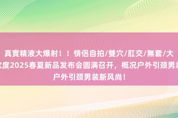 真實精液大爆射！！情侶自拍/雙穴/肛交/無套/大量噴精 欧度2025春夏新品发布会圆满召开，概况户外引颈男装新风尚！