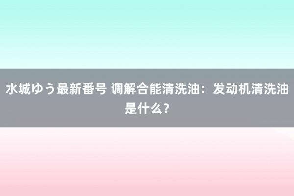 水城ゆう最新番号 调解合能清洗油：发动机清洗油是什么？