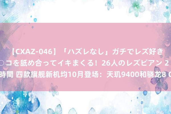 【CXAZ-046】「ハズレなし」ガチでレズ好きなお姉さんたちがオマ○コを舐め合ってイキまくる！26人のレズビアン 2 4時間 四款旗舰新机均10月登场：天玑9400和骁龙8 Gen4，同台竞技谁会赢