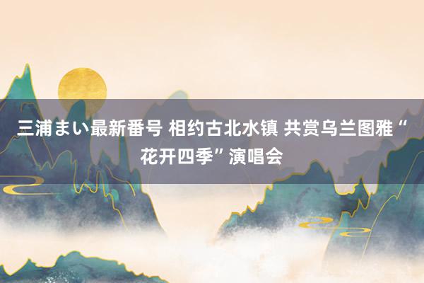 三浦まい最新番号 相约古北水镇 共赏乌兰图雅“花开四季”演唱会