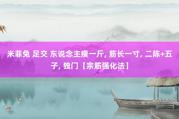 米菲兔 足交 东说念主瘦一斤， 筋长一寸， 二陈+五子， 独门【宗筋强化法】