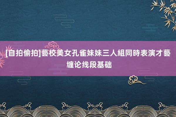 [自拍偷拍]藝校美女孔雀妹妹三人組同時表演才藝 缠论线段基础